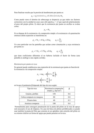 Para finalizar resulta que la presión de hundimiento por punta es:
1 1 1 5.14 1.2 1.6 9p n u up l c c= γ × × × + × × × ≅
Como puede verse el término de sobrecarga se desprecia ya que todos sus factores
correctores son la unidad en cuyo caso sólo aporta q = γ l que equivale prácticamente
al peso del propio pilote. Es decir que la resistencia por punta en arcillas se evalua
como:
9p up c=
Si se dispone de la resistencia a la compresión simple o la resistencia a la penetración
entonces dicha expresión se transforma en:
9 4.5 0.6
7.5
c
p u u c u
q
p c q q q= = ≅ ≅
Un caso particular son las pantallas que actúan como cimentación y cuya resistencia
por punta es:
7.5 3.75 0.5
7.5
c
p u u c u
q
p c q q q= = ≅ ≅
que tiene coeficientes diferentes al no haberse incluido el factor de forma (una
pantalla es análogo a una zapata corrida).
Resistencia por punta en roca
En general puede establecerse una expresión de la resistencia por punta en función de
la resistencia a la compresión simple:
1
6
5.0
6
5.0
≤





φ
+β=α






φ
+β=α=
D
q
D
qp uup
en la que el parámetro β depende del tipo de roca según:
Tipo de roca Resistencia compresión
simple qu (kp/cm2
)
β
Granito, pórfido 150 0.6
Caliza compacta no margosa 80 0.8
Pizarra dura 40 0.3
Arenisca compacta 100 0.8
Normalmente para conseguir penetración de la punta del pilote en la roca de apoyo
será necesario el uso de trépanos. En caso de hinca de pilotes prefabricados se puede
usar también la punta de Oslo que consiste en un apéndice más estrecho del pilote en
su extremo inferior en forma de aguja que puede penetrar en la roca.
 