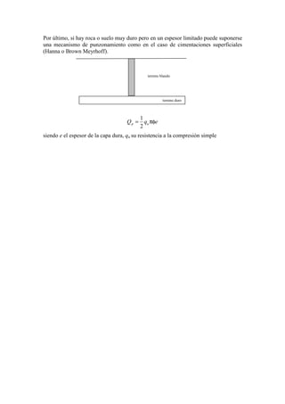 Por último, si hay roca o suelo muy duro pero en un espesor limitado puede suponerse
una mecanismo de punzonamiento como en el caso de cimentaciones superficiales
(Hanna o Brown Meyrhoff).
eqQ up πφ=
2
1
siendo e el espesor de la capa dura, qu su resistencia a la compresión simple
terreno duro
terreno blando
 