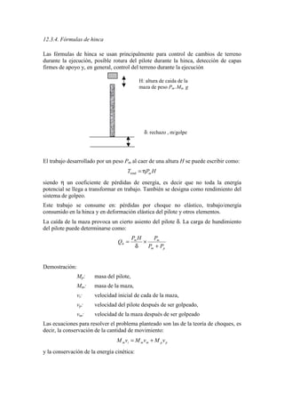 12.3.4. Fórmulas de hinca
Las fórmulas de hinca se usan principalmente para control de cambios de terreno
durante la ejecución, posible rotura del pilote durante la hinca, detección de capas
firmes de apoyo y, en general, control del terreno durante la ejecución
El trabajo desarrollado por un peso Pm al caer de una altura H se puede escribir como:
HPT mη=total
siendo η un coeficiente de pérdidas de energía, es decir que no toda la energía
potencial se llega a transformar en trabajo. También se designa como rendimiento del
sistema de golpeo.
Este trabajo se consume en: pérdidas por choque no elástico, trabajo/energía
consumido en la hinca y en deformación elástica del pilote y otros elementos.
La caída de la maza provoca un cierto asiento del pilote δ. La carga de hundimiento
del pilote puede determinarse como:
pm
mm
h
PP
PHP
Q
+
×
δ
=
Demostración:
Mp: masa del pilote,
Mm: masa de la maza,
vi: velocidad inicial de cada de la maza,
vp: velocidad del pilote después de ser golpeado,
vm: velocidad de la maza después de ser golpeado
Las ecuaciones para resolver el problema planteado son las de la teoría de choques, es
decir, la conservación de la cantidad de movimiento:
ppmmim vMvMvM +=
y la conservación de la energía cinética:
H: altura de caida de la
maza de peso Pm=Mm g
δ: rechazo , m/golpe
 