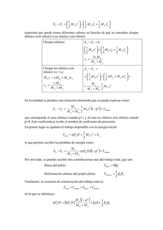 





+−





=− 222
2
1
2
1
2
1
ppmmimfo vMvMvMEE
expresión que puede tomar diferentes valores en función de que se considere choque
elástico (con rebote) o no elástico (sin rebote):
Choque elástico:
pm
mi
p
ppmmim
fo
MM
Mv
v
vMvMvM
EE
+
=






+=





=−
2
2
1
2
1
2
1
0
222
Choque no elástico (sin
rebote): (vi=vp)
pm
mi
p
ppmim
MM
Mv
v
vMMvM
+
=
+= )(
2
22
2
1
)(
2
1
2
1
im
mp
p
pmpim
fo
vM
MM
M
vMMvM
EE
+
=
=





+−





=
=−
En la realidad se produce una situación intermedia que se puede expresar como:
( ) choqueim
mp
p
fo TvM
MM
M
EE =ρ−
+
=− 22
1
2
1
que corresponde al caso elástico cuando ρ=1 y al caso no elástico (sin rebote) cuando
ρ=0. Este coeficiente ρ recibe el nombre de coeficiente de percusión.
En primer lugar se igualará el trabajo disponible con la energía inicial:
oimmtotal EvMHPT ==η= 2
2
1
lo que permite escribir las pérdidas de energía como:
( ) choquem
mp
p
fo THP
MM
M
EE =ρ−η
+
=− 2
1)(
Por otro lado, se pueden escribir dos contribuciones mas del trabajo total, que son:
Hinca del pilote: hhinca QT δ=
Deformación elástica del propio pilote: ehelastico QT δ=
2
1
Finalmente, la ecuación de conservación del trabajo total es:
elásticohincachoquetotal TTTT ++=
en la que se substituye:
( )
( )
heh
pm
p
mm QQ
MM
M
HPHP δ+δ+
+
ρ−
η=η
2
11 2
 
