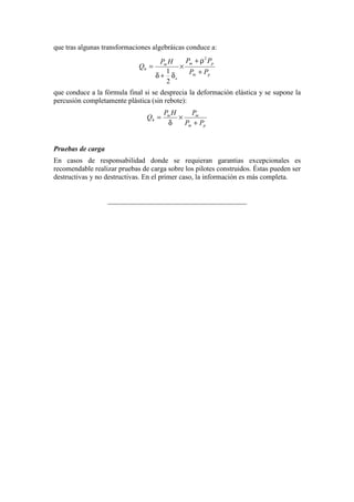 que tras algunas transformaciones algebráicas conduce a:
pm
pm
e
m
h
PP
PPHP
Q
+
ρ+
×
δ+δ
=
2
2
1
que conduce a la fórmula final si se desprecia la deformación elástica y se supone la
percusión completamente plástica (sin rebote):
pm
mm
h
PP
PHP
Q
+
×
δ
=
Pruebas de carga
En casos de responsabilidad donde se requieran garantias excepcionales es
recomendable realizar pruebas de carga sobre los pilotes construidos. Éstas pueden ser
destructivas y no destructivas. En el primer caso, la información es más completa.
_______________________________________
 