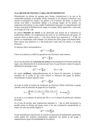 12.4. GRUPOS DE PILOTES. CARGA DE HUNDIMIENTO
Normalmente los pilotes de agrupan para formar cimentaciones a las que se da
continuidad mediante el encepado. Dicho encepado es un elemento estructural cuya
misión es transmitir las cargas a los pilotes y no al terreno. De hecho, su apoyo al
terreno será débil o inexistente debido a la elevada rigidez de los pilotes. La
separación entre pilotes es una variable fundamental tanto para el comportamiento del
terreno como para la distribución de cargas en el grupo. Dicha separación s suele estar
en el rango de 2.5φ a 4φ.
En pilotes hincados en arenas se ha observado una mejora de la resistencia la
hundimiento debido a la compactación del suelo en las inmediaciones del grupo. El
máximo efecto se observa para s = 3.5φ. Para valores muy superiores (s >>3.5φ) los
pilotes se comportarán como aislados y la mejora por efecto grupo será despreciable.
Para valores muy inferiores (s ≅ 2φ) queda poco suelo entre los pilotes y se pierde
eficiencia.
El máximo efecto correspondería a:
1.25grupo i
h hQ Q= ∑
Como en la práctica es difícil de garantizar esta eficiencia, suele tomarse:
grupo i
h hQ Q= ∑
En el caso de pilotes de extracción en arenas la descompresión del terreno puede dar
lugar a una disminución de la resistencia por fuste, lo que llevaría evaluar la carga de
hundimiento del grupo como:
0.7 2 4grupo i
h hQ Q s= φ ≤ ≤ φ∑
En suelos arcillosos, independientemente de la forma de ejecución, se produce
remoldeo de la arcilla lo que suele reducir la eficiencia del grupo de pilotes.
Normalmente se puede expresar como:
grupo i
h hQ Q= η∑
en la que η recibe el nombre de coeficiente de eficiencia. Dicho coeficiente se puede
calcular como (Coeficiente de grupo de Los Angeles):
1 1 2 1 1
1 arctg( )
2
m(n - )+n(m - )+ (m- )(n - )
= =
mn s
 β φ
η − β  π 
en la que m es el número de pilotes por fila y n es el número de pilotes por columna
del grupo.
En el caso de arcillas, para separaciones pequeñas (s < 2φ) no debe descartarse la
posible rotura en bloque del grupo como si de una cimentación semiprofunda se
tratara. En este caso puede llegarse a:
0.65grupo i
h hQ Q< ∑
lo que normalmente requeriría de un cálculo en presiones de hundimiento suponiendo
rotura global del conjunto (cimentación superficial con planta la del grupo y
empotramiento igual a la profundidad de los pilotes).
 