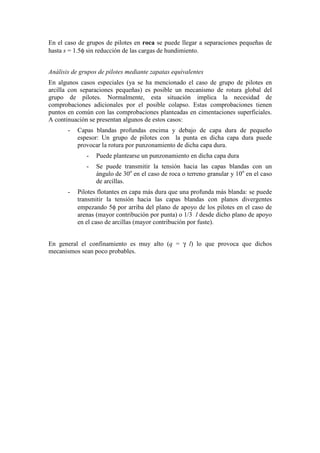 En el caso de grupos de pilotes en roca se puede llegar a separaciones pequeñas de
hasta s = 1.5φ sin reducción de las cargas de hundimiento.
Análisis de grupos de pilotes mediante zapatas equivalentes
En algunos casos especiales (ya se ha mencionado el caso de grupo de pilotes en
arcilla con separaciones pequeñas) es posible un mecanismo de rotura global del
grupo de pilotes. Normalmente, esta situación implica la necesidad de
comprobaciones adicionales por el posible colapso. Estas comprobaciones tienen
puntos en común con las comprobaciones planteadas en cimentaciones superficiales.
A continuación se presentan algunos de estos casos:
- Capas blandas profundas encima y debajo de capa dura de pequeño
espesor: Un grupo de pilotes con la punta en dicha capa dura puede
provocar la rotura por punzonamiento de dicha capa dura.
- Puede plantearse un punzonamiento en dicha capa dura
- Se puede transmitir la tensión hacia las capas blandas con un
ángulo de 30o
en el caso de roca o terreno granular y 10o
en el caso
de arcillas.
- Pilotes flotantes en capa más dura que una profunda más blanda: se puede
transmitir la tensión hacia las capas blandas con planos divergentes
empezando 5φ por arriba del plano de apoyo de los pilotes en el caso de
arenas (mayor contribución por punta) o 1/3 l desde dicho plano de apoyo
en el caso de arcillas (mayor contribución por fuste).
En general el confinamiento es muy alto (q = γ l) lo que provoca que dichos
mecanismos sean poco probables.
 
