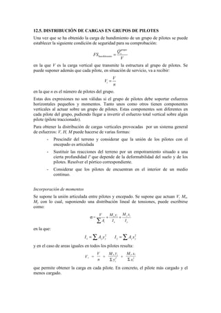 12.5. DISTRIBUCIÓN DE CARGAS EN GRUPOS DE PILOTES
Una vez que se ha obtenido la carga de hundimiento de un grupo de pilotes se puede
establecer la siguiente condición de seguridad para su comprobación:
dim
h
grupo
hun iento
Q
FS
V
=
en la que V es la carga vertical que transmite la estructura al grupo de pilotes. Se
puede suponer además que cada pilote, en situación de servicio, va a recibir:
i
V
V
n
=
en la que n es el número de pilotes del grupo.
Estas dos expresiones no son válidas si el grupo de pilotes debe soportar esfuerzos
horizontales pequeños y momentos. Tanto unos como otros tienen componentes
verticales al actuar sobre un grupo de pilotes. Estas componentes son diferentes en
cada pilote del grupo, pudiendo llegar a invertir el esfuerzo total vertical sobre algún
pilote (pilote traccionado).
Para obtener la distribución de cargas verticales provocadas por un sistema general
de esfuerzos: V, H, M puede hacerse de varias formas:
- Prescindir del terreno y considerar que la unión de los pilotes con el
encepado es articulada
- Sustituir las reacciones del terreno por un empotramiento situado a una
cierta profundidad l' que depende de la deformabilidad del suelo y de los
pilotes. Resolver el pórtico correspondiente.
- Considerar que los pilotes de encuentran en el interior de un medio
continuo.
Incorporación de momentos
Se supone la unión articulada entre pilotes y encepado. Se supone que actuan V, Mx,
My con lo cual, suponiendo una distribución lineal de tensiones, puede escribirse
como:
y ix i
i x y
M xM yV
=
A I I
σ + +
∑
en la que:
2 2
x j j y j jI A y I A x= =∑ ∑
y en el caso de areas iguales en todos los pilotes resulta:
i
x i
i
2
y i
i
2V =
V
n
+
M y
y
+
M x
xΣ Σ
que permite obtener la carga en cada pilote. En concreto, el pilote más cargado y el
menos cargado.
 