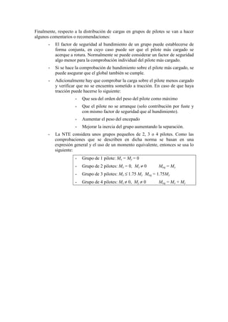 Finalmente, respecto a la distribución de cargas en grupos de pilotes se van a hacer
algunos comentarios o recomendaciones:
- El factor de seguridad al hundimiento de un grupo puede establecerse de
forma conjunta, en cuyo caso puede ser que el pilote más cargado se
acerque a rotura. Normalmente se puede considerar un factor de seguridad
algo menor para la comprobación individual del pilote más cargado.
- Si se hace la comprobación de hundimiento sobre el pilote más cargado, se
puede asegurar que el global también se cumple.
- Adicionalmente hay que comprobar la carga sobre el pilote menos cargado
y verificar que no se encuentra sometido a tracción. En caso de que haya
tracción puede hacerse lo siguiente:
- Que sea del orden del peso del pilote como máximo
- Que el pilote no se arranque (solo contribución por fuste y
con mismo factor de seguridad que al hundimiento).
- Aumentar el peso del encepado
- Mejorar la inercia del grupo aumentando la separación.
- La NTE considera unos grupos pequeños de 2, 3 o 4 pilotes. Como las
comprobaciones que se describen en dicha norma se basan en una
expresión general y el uso de un momento equivalente, entonces se usa lo
siguiente:
- Grupo de 1 pilote: Mx = My = 0
- Grupo de 2 pilotes: Mx = 0, My ≠ 0 Meq = My
- Grupo de 3 pilotes: Mx ≤ 1.75 My Meq = 1.75My
- Grupo de 4 pilotes: Mx ≠ 0, My ≠ 0 Meq = Mx + My
 