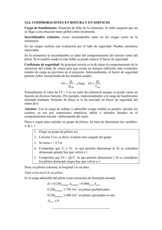 12.6. COMPROBACIONES EN ROTURA Y EN SERVICIO
Carga de hundimiento: Situación de fallo de la estructura. Se debe asegurar que no
se llega a esta situación tanto global como localmente.
Incertidumbre existente: existe incertidumbre tanto en las cargas como en la
resistencia.
En las cargas realizar una evaluación por el lado de seguridad. Pueden calcularse
mayoradas.
En la resistencia la incertidumbre es tanto del comportamiento del terreno como del
pilote. Si el modelo usado es más fiable se puede reducir el factor de seguridad.
Coeficiente de seguridad: Su principal misión es la de alejar el comportamiento de la
estructura del estado de rotura para que exista un margen suficiente ante eventuales
estados de carga no previstos en el proyecto. Adicionalmente, el factor de seguridad
permite cubrir inexactitudes de los modelos usados.
max
o bienh h
adm
Q Q
FS FS
Q V
= =
Normalmente el valor de FS = 3 es un valor de referencia aunque se puede variar en
función de diversos factores. Por ejemplo, tradicionalmente a la carga de hundimiento
estimada mediante fórmulas de hinca se le ha asociado un factor de seguridad del
orden de 6.
Asientos: Con la carga de trabajo o admisible (carga media) se pueden calcular los
asientos ya sea por expresiones empíricas, tablas o métodos basados en el
comportamiento tensión - deformación del suelo.
Pasos a seguir para calcular un grupo de pilotes. Se trata de determinar las variables:
n, φ, s, l
1. Elegir un grupo de pilotes (n)
2. Calcular Vi(s), es decir, el pilote más cargado del grupo
3. Se toma s = 2.5 φ
4. Comprobar que Vi ≤ Te lo que permite determinar φ. Si se considera
demasiado grande hay que volver a 1.
5. Comprobar que FS = Qh/Vi lo que permite determinar l. Si se consideran
los pilotes demasado largos hay que volver a 1.
Nota: en pilotes columna, la longitud l es un dato.
Tope estructural de un pilote:
Es la carga admisible del pilote como estructura de hormigón armado.
2
2
0.25 0.40
0.25 750 t/m en pilotes prefabricados
0.25 600 t/m en pilotes ejecutados in situ
0
hormigon hormigon acero acero
hormigon
hormigon
acero
Te A A
A
= σ + σ
σ ≤
σ ≤
≅
___________________________________
 