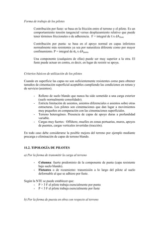 Forma de trabajo de los pilotes
Contribución por fuste: se basa en la fricción entre el terreno y el pilote. Es un
comportamiento tensión tangencial versus desplazamiento relativo que puede
tener términos friccionales o de adherencia. F = integral de τ x dAfuste
Contribución por punta: se basa en el apoyo normal en capas inferiores
normalmente más resistentes ya sea por naturaleza diferente como por mayor
confinamiento. P = integral de σn x dApunta
Una componente (cualquiera de ellas) puede ser muy superior a la otra. El
fuste puede actuar en contra, es decir, en lugar de resistir se apoya.
Criterios básicos de utilización de los pilotes
Cuando en superficie las capas no son suficientemente resistentes como para obtener
tamaños de cimentación superficial aceptables cumpliendo las condiciones en rotura y
de servicio (asientos).
- Relleno de suelo blando que nunca ha sido sometido a una carga exterior
(suelo normalmente consolidado).
- Estricta limitación de asientos, asientos diferenciales o asientos sobre otras
estructuras. Los pilotes son cimentaciones que dan lugar a movimientos
muy pequeños en comparación con las cimentaciones superficiales.
- Terreno heterogéneo. Presencia de capas de apoyo duras a profundidad
variable.
- Cargas muy fuertes: Offshore, muelles en zonas portuarias, muros, apoyos
de puentes, cargas verticales invertidas (tracción).
En todo caso debe considerarse la posible mejora del terreno por ejemplo mediante
precarga o eliminación de capas de terreno blando.
11.2. TIPOLOGÍA DE PILOTES
a) Por la forma de transmitir la carga al terreno
- Columna: fuerte predominio de la componente de punta (capa resistente
bajo suelo blando).
- Flotantes o de rozamiento: transmisión a lo largo del pilote al suelo
deformable al que se adhiere por fuste.
Según la NTE se puede establecer que:
- P > 3 F el pilote trabaja esencialmente por punta
- P < 3 F el pilote trabaja esencialmente por fuste
b) Por la forma de puesta en obra con respecto al terreno
 