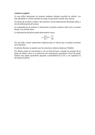 Asientos en pilotes
Es muy dificil determinar los asientos mediante métodos sencillos de cálculo. Los
más apropiado es realizar pruebas de carga, lo que puede resultar muy costoso.
El asiento de un pilote se debe a dos términos, uno de deformación del propio pilote y
otro de deformación del terreno.
La comprobación de asientos es innecesaria en pilotes columna sobre roca, en arenas
densas y en arcillas duras.
La deformación del pilote puede determinarse como:
0
l
Vl
s dz
E AE
σ
= =∫
Por otro lado, existen expresiones empíricas para el cálculo que se pueden encontrar
en la literatura.
En pilotes flotantes se pueden usar las soluciones elásticas dadas por Mindlin.
Por último, puede ser conveniente y a la vez fácil de hacer, calcular los asientos de un
grupo de pilotes como si se tratara de una cimentación equivalente. Para ello puede
tomarse una zapata equivalente apoyada a profundidad de (2/3)l y con superficie la
del grupo de pilotes.
 