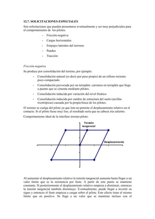 12.7. SOLICITACIONES ESPECIALES
Son solicitaciones que pueden presentarse eventualmente y ser muy perjudiciales para
el comportamiento de los pilotes.
- Fricción negativa
- Cargas horizontales
- Empujes laterales del terrreno
- Pandeo
- Tracción
Fricción negativa
Se produce por consolidación del terreno, por ejemplo:
- Consolidación natural (es decir por peso propio) de un relleno reciento
poco compactado.
- Consolidación provocada por un terraplén: carretera en terraplén que llega
a puente que se cimenta mediante pilotes.
- Consolidación inducida por variación del nivel freático
- Consolidación inducida por cambio de estructura del suelo (arcillas
tixotrópicas) causada por la propia hinca de los pilotes.
El terreno se cuelga del pilote ya que éste no permite el desplazamiento relativo en el
contacto. Si el pilote fuese muy liso, el resultado sería que su cabeza iría saliento.
Comportamiento ideal de la interfase terreno-pilote:
Desplazamiento
Tensión
tangencial
Al aumentar el desplazamiento relativo la tensión tangencial aumenta hasta llegar a un
valor límite que es la resistencia por fuste. A partir de este punto se mantiene
constante. Si posteriormente el desplazamiento relativo empieza a disminuir, entonces
la tensión tangencial también disminuye. Eventualmente, puede llegar a invertir su
signo y entonces el fuste empieza a cargar sobre el pilote. Este efecto tiene el mismo
límite que en positivo. Se llega a un valor que se mantiene incluso con el
 