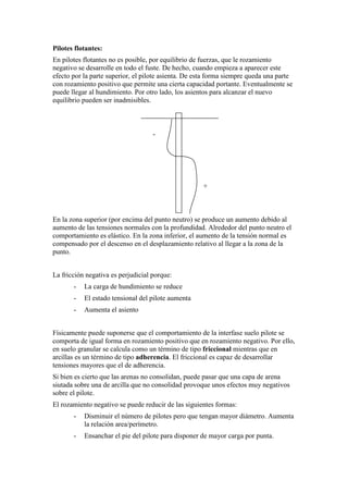 Pilotes flotantes:
En pilotes flotantes no es posible, por equilibrio de fuerzas, que le rozamiento
negativo se desarrolle en todo el fuste. De hecho, cuando empieza a aparecer este
efecto por la parte superior, el pilote asienta. De esta forma siempre queda una parte
con rozamiento positivo que permite una cierta capacidad portante. Eventualmente se
puede llegar al hundimiento. Por otro lado, los asientos para alcanzar el nuevo
equilibrio pueden ser inadmisibles.
En la zona superior (por encima del punto neutro) se produce un aumento debido al
aumento de las tensiones normales con la profundidad. Alrededor del punto neutro el
comportamiento es elástico. En la zona inferior, el aumento de la tensión normal es
compensado por el descenso en el desplazamiento relativo al llegar a la zona de la
punto.
La fricción negativa es perjudicial porque:
- La carga de hundimiento se reduce
- El estado tensional del pilote aumenta
- Aumenta el asiento
Físicamente puede suponerse que el comportamiento de la interfase suelo pilote se
comporta de igual forma en rozamiento positivo que en rozamiento negativo. Por ello,
en suelo granular se calcula como un término de tipo friccional mientras que en
arcillas es un término de tipo adherencia. El friccional es capaz de desarrollar
tensiones mayores que el de adherencia.
Si bien es cierto que las arenas no consolidan, puede pasar que una capa de arena
siutada sobre una de arcilla que no consolidad provoque unos efectos muy negativos
sobre el pilote.
El rozamiento negativo se puede reducir de las siguientes formas:
- Disminuir el número de pilotes pero que tengan mayor diámetro. Aumenta
la relación area/perímetro.
- Ensanchar el pie del pilote para disponer de mayor carga por punta.
-
+
 