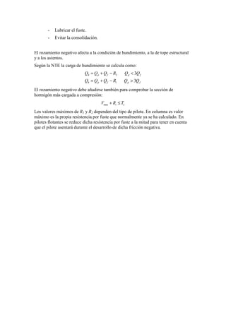 - Lubricar el fuste.
- Evitar la consolidación.
El rozamiento negativo afecta a la condición de hundimiento, a la de tope estructural
y a los asientos.
Según la NTE la carga de hundimiento se calcula como:
2
1
3
3
h p f p f
h p f p f
Q Q Q R Q Q
Q Q Q R Q Q
= + − <
= + − >
El rozamiento negativo debe añadirse también para comprobar la sección de
hormigón más cargada a compresión:
max i eV R T+ ≤
Los valores máximos de R1 y R2 dependen del tipo de pilote. En columna es valor
máximo es la propia resistencia por fuste que normalmente ya se ha calculado. En
pilotes flotantes se reduce dicha resistencia por fuste a la mitad para tener en cuenta
que el pilote asentará durante el desarrollo de dicha fricción negativa.
 