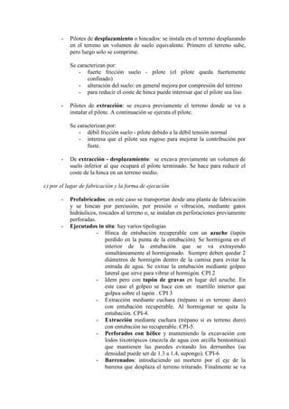 - Pilotes de desplazamiento o hincados: se instala en el terreno desplazando
en el terreno un volumen de suelo equivalente. Primero el terreno sube,
pero luego solo se comprime.
Se caracterizan por:
- fuerte fricción suelo - pilote (el pilote queda fuertemente
confinado)
- alteración del suelo: en general mejora por compresión del terreno
- para reducir el coste de hinca puede interesar que el pilote sea liso
- Pilotes de extracción: se excava previamente el terreno donde se va a
instalar el pilote. A continuación se ejecuta el pilote.
Se caracterizan por:
- débil fricción suelo - pilote debido a la débil tensión normal
- interesa que el pilote sea rugoso para mejorar la contribución por
fuste.
- De extracción - desplazamiento: se excava previamente un volumen de
suelo inferior al que ocupará el pilote terminado. Se hace para reducir el
coste de la hinca en un terreno medio.
c) por el lugar de fabricación y la forma de ejecución
- Prefabricados: en este caso se transportan desde una planta de fabricación
y se hincan por percusión, por presión o vibración, mediante gatos
hidráulicos, roscados al terreno o, se instalan en perforaciones previamente
perforadas.
- Ejecutados in situ: hay varios tipologias
- Hinca de entubación recuperable con un azuche (tapón
perdido en la punta de la entubación). Se hormigona en el
interior de la entubación que se va extrayendo
simultáneamente al hormigonado. Siempre deben quedar 2
diámetros de hormigón dentro de la camisa para evitar la
entrada de agua. Se extrae la entubación mediante golpeo
lateral que sirve para vibrar el hormigón. CPI 2
- Idem pero con tapón de gravas en lugar del azuche. En
este caso el golpeo se hace con un martillo interior que
golpea sobre el tapón . CPI 3
- Extracción mediante cuchara (trépano si es terreno duro)
con entubación recuperable. Al hormigonar se quita la
entubación. CPI-4.
- Extracción mediante cuchara (trépano si es terreno duro)
con entubación no recuperable. CPI-5.
- Perforados con hélice y manteniendo la excavación con
lodos tixotrópicos (mezcla de agua con arcilla bentonítica)
que mantienen las paredes evitando los derrumbes (su
densidad puede ser de 1.3 a 1.4, supongo). CPI-6
- Barrenados: introduciendo un mortero por el eje de la
barrena que desplaza el terreno triturado. Finalmente se va
 