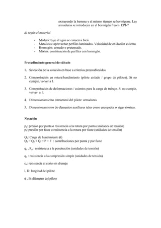extrayendo la barrena y al mismo tiempo se hormigona. Las
armaduras se introducen en el hormigón fresco. CPI-7
d) según el material
- Madera: bajo el agua se conserva bien
- Metálicos: aprovechar perfiles laminados. Velocidad de oxidación es lenta
- Hormigón: armado o pretensado.
- Mixtos: combinación de perfiles con hormigón.
Procedimiento general de cálculo
1. Selección de la solución en base a criterios preestablecidos
2. Comprobación en rotura/hundimiento (pilote aislado / grupo de pilotes). Si no
cumple, volver a 1.
3. Comprobación de deformaciones / asientos para la carga de trabajo. Si no cumple,
volver a 1.
4. Dimensionamiento estructural del pilote: armaduras
5. Dimensionamiento de elementos auxiliares tales como encepados o vigas riostras.
Notación
pp: presión por punta o resistencia a la rotura por punta (unidades de tensión)
pf: presión por fuste o resistencia a la rotura por fuste (unidades de tensión)
Qh: Carga de hundimiento (t)
Qh = Qp + Qf = P + F : contribuciones por punta y por fuste
qc , Rp : resistencia a la penetración (unidades de tensión)
qu : resistencia a la compresión simple (unidades de tensión)
cu: resistencia al corte sin drenaje
l, D: longitud del pilote
φ , B: diámetro del pilote
 