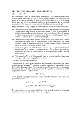 12.3 PILOTE AISLADO. CARGA DE HUNDIMIENTO
12.3.1. Introducción
La rotura global (típica de cimentaciones superficiales) dificilmente se produce en
pilotes. Debido a su mayor esbeltez, la rotura en un pilote es por punzonamiento. La
rotura de un pilote se identifica en la curva carga-asiento. Esta curva es de la misma
forma que las curvas tensión-deformación de comportamiento de un material
elastoplástico. Puede mostrar comportamiento dúctil y comportamiento frágil.
Según Winterkorn y Fang, los tipos de rotura en pilotes pueden esquematizarse como:
a) Terreno blando con base rocosa en su límite inferior. El pilote es de tipo columna
y prácticamente toda la carga se soporta por punta. El fuste es despreciable y
tambien la capacidad de confinamiento del suelo alrededor del pilote. Si la carga
es suficientemente grande en relación a la esbeltez del pilote, éste puede llegar a
pandear. La rotura es de tipo completamente frágil.
b) Terreno blando sobre terreno medio o terreno medio sobre terreno duro. En este
caso también se puede tratar de pilote columna lo que si da lugar a una rotura
global del estrato de apoyo (mecanismo de Prandtl) entonces también provocaría
una curva de rotura con comportamiento frágil.
c) Terreno homogéneo con pilote flotante. A medida que un pilote flotante se va
introduciendo en el terreno, va comprimiendolo y la resistencia por fuste va
aumentando. Por tanto, la curva de rotura de un pilote flotante tiende a mostrar
endurecimiento.
d) Pilote a tracción. Un pilote flotante puede soportar cargas a tracción y la curva de
rotura que produce será de tipo plástico perfecto.
Acciones y reacciones sobre un pilote
Sea un sistema de cargas, V, H, M general. En realidad el pilote aislado solo puede
soportar cargas verticales V y, aunque en menor magnitud e importancia, cargas
horizontales. La carga vertical V sobre un pilote se acaba comparando con la carga de
hundimiento del pilote Qh a través de un factor de seguridad al hundimiento. Dicha
carga de hundimiento se expresa como:
h p fQ Q Q= +
donde Qp y Qf son respectivamente las cargas de hundimiento de la punta y del fuste
y se expresan como:
2
0 0
/ 4
( ) ( )
p p p p
l l
i i
f f f f
Q p A A
Q p z dz p z dz p l
= = πφ
= πφ = πφ = πφ∑∫ ∫
De estas dos componentes, la contribución por fuste se ve afectada por el sistema de
ejecución en mayor medida que la contribución por punta.
 