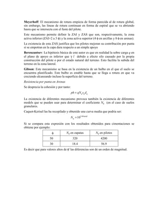 Meyerhoff: El mecanismo de rotura empieza de forma parecida al de rotura global,
sin embargo, las lineas de rotura continuan en forma de espiral que se va abriendo
hasra que se intersecta con el fuste del pilote.
Este mecanismo permite definir la ZAI y ZAS que son, respectivamente, la zona
activa inferior (ZAI=2 a 3 φ) y la zona activa superior (4 φ en arcillas y 8 φ en arenas).
La existencia de esta ZAS justifica que los pilotes mejoran su contribución por punta
si se empotran en la capa dura respecto a un simple apoyo
Berenzantsev: La hipótesis básica de este autor es que en realidad la sobre carga q en
el plano de apoyo es inferior que γ l debido a efecto silo causado por la propia
construcción del pilote o por el estado natural del terreno. Esto facilita la subida del
terreno en la zona lateral.
Gibson: Este mecanismo se basa en la existencia de un bulbo en el que el suelo se
encuentra plastificado. Este bulbo es estable hasta que se llega a rotura en que va
creciendo alcanzando incluso la superficie del terreno.
Resistencia por punta en Arenas
Se desprecia la cohesión y por tanto:
q q qph qN s d=
La existencia de diferentes mecanismo provoca también la existencia de diferentes
models que se pueden usar para determinar el coeficiente Nq (en el caso de suelos
granulares.
Caquot-Kerisel las ha recopilado y obtenido una curva media que podria ser:
3.04tan '
10qN φ
=
Si se compara esta expresión con los resultados obtenidos para cimentaciones se
obtiene por ejemplo:
φ Nq en zapatas Nq en pilotes
50 320 4200
30 18.4 56.9
Es decir que para valores altos de φ' las diferencias son de un orden de magnitud.
 