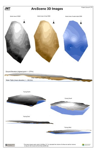 ArcScene 3D Images
Aerial view of DEM Aerial view of clay DEM Aerial view of water table DEM
¯ ¯ ¯
Ground Elevation (highest point = ~ 277m)
Clay Layer = ~ 0.6096m thick
Water Table (mean elevation = ~ 262.9m)
Facing North
Facing South
Facing West
Facing East
The above layers were used in ArcMap 10.1 to calculate the volume of refuse as well as volume
of clay for the mound at the Emily landfill site.
JMTConsultants
Project Group # 775
 