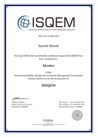 This is to certify that
Suresh Mondi
Having fulfilled the membership conditions required by ISQEM has
been accepted as a
Member
of the
International Safety Quality Environment Management Association
hereby entitled to use the designation of
MISQEM
Wayne J. Harris Date of Issue: 23rd December 2015
FISQEM, FRSPH, MACMP, MWSO Date of Expiry: 23rd December 2016
Chairman of ISQEM Membership Number: 15M28663
www.isqem.org
Registered as a non-profit making professional association in the United Kingdom
Registration No: 06579387
 