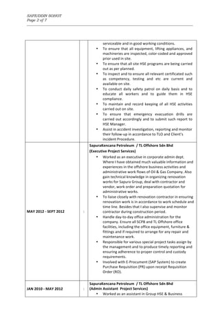 SAFIUDDIN SOHOT
Page 2 of 7
_______________________________________________________________________________________________________
serviceable	and	in	good	working	conditions.	
• To	ensure	that	all	equipment,	lifting	appliances,	and	
machineries	are	inspected,	color-coded	and	approved	
prior	used	in	site.	
• To	ensure	that	all	site	HSE	programs	are	being	carried	
out	as	per	planned.	
• To	inspect	and	to	ensure	all	relevant	certificated	such	
as	 competency,	 testing	 and	 etc	 are	 current	 and	
available	on	site.	
• To	 conduct	 daily	 safety	 patrol	 on	 daily	 basis	 and	 to	
educate	 all	 workers	 and	 to	 guide	 them	 in	 HSE	
compliance.	
• To	 maintain	 and	 record	 keeping	 of	 all	 HSE	 activities	
carried	out	on	site.	
• To	 ensure	 that	 emergency	 evacuation	 drills	 are	
carried	out	accordingly	and	to	submit	such	report	to	
HSE	Manager.	
• Assist	in	accident	investigation,	reporting	and	monitor	
their	follow-up	in	accordance	to	TLO	and	Client’s	
incident	Procedure.	
	
MAY	2012	-	SEPT	2012	
	
:	
SapuraKencana	Petroleum		/	TL	Offshore	Sdn	Bhd	
(Executive	Project	Services)		
• Worked	as	an	executive	in	corporate	admin	dept.	
Where	I	have	obtained	much	valuable	information	and	
experiences	in	the	offshore	business	activities	and	
administrative	work	flows	of	Oil	&	Gas	Company.	Also	
gain	technical	knowledge	in	organizing	renovation	
works	for	Sapura	Group,	deal	with	contractor	and	
vendor,	work	order	and	preparation	quotation	for	
administrative	works.	
• To	liaise	closely	with	renovation	contractor	in	ensuring	
renovation	work	is	in	accordance	to	work	schedule	and	
time	line.	Besides	that	I	also	supervise	and	monitor	
contractor	during	construction	period.	
• Handle	day-to-day	office	administration	for	the	
company.	Ensure	all	SCPB	and	TL	Offshore	office	
facilities,	including	the	office	equipment,	furniture	&	
fittings	and	if	required	to	arrange	for	any	repair	and	
maintenance	work.		
• Responsible	for	various	special	project	tasks	assign	by	
the	management	and	to	produce	timely	reporting	and	
ensuring	adherence	to	proper	control	and	custody	
requirements.	
• Involved	with	E-Procument	(SAP	System)	to	create	
Purchase	Requisition	(PR)	upon	receipt	Requisition	
Order	(RO).	
	
	
JAN	2010	-	MAY	2012		
	
:	
SapuraKencana	Petroleum		/	TL	Offshore	Sdn	Bhd		
(Admin	Assistant		Project	Services)		
• Worked	as	an	assistant	in	Group	HSE	&	Business	
 