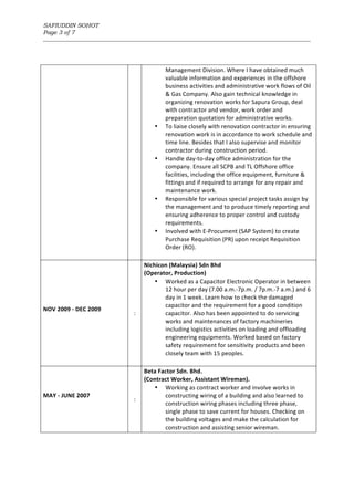 SAFIUDDIN SOHOT
Page 3 of 7
_______________________________________________________________________________________________________
Management	Division.	Where	I	have	obtained	much	
valuable	information	and	experiences	in	the	offshore	
business	activities	and	administrative	work	flows	of	Oil	
&	Gas	Company.	Also	gain	technical	knowledge	in	
organizing	renovation	works	for	Sapura	Group,	deal	
with	contractor	and	vendor,	work	order	and	
preparation	quotation	for	administrative	works.	
• To	liaise	closely	with	renovation	contractor	in	ensuring	
renovation	work	is	in	accordance	to	work	schedule	and	
time	line.	Besides	that	I	also	supervise	and	monitor	
contractor	during	construction	period.	
• Handle	day-to-day	office	administration	for	the	
company.	Ensure	all	SCPB	and	TL	Offshore	office	
facilities,	including	the	office	equipment,	furniture	&	
fittings	and	if	required	to	arrange	for	any	repair	and	
maintenance	work.		
• Responsible	for	various	special	project	tasks	assign	by	
the	management	and	to	produce	timely	reporting	and	
ensuring	adherence	to	proper	control	and	custody	
requirements.	
• Involved	with	E-Procument	(SAP	System)	to	create	
Purchase	Requisition	(PR)	upon	receipt	Requisition	
Order	(RO).	
	
NOV	2009	-	DEC	2009	
	
:	
Nichicon	(Malaysia)	Sdn	Bhd		
(Operator,	Production)	
• Worked	as	a	Capacitor	Electronic	Operator	in	between	
12	hour	per	day	(7.00	a.m.-7p.m.	/	7p.m.-7	a.m.)	and	6	
day	in	1	week.	Learn	how	to	check	the	damaged	
capacitor	and	the	requirement	for	a	good	condition	
capacitor.	Also	has	been	appointed	to	do	servicing	
works	and	maintenances	of	factory	machineries	
including	logistics	activities	on	loading	and	offloading	
engineering	equipments.	Worked	based	on	factory	
safety	requirement	for	sensitivity	products	and	been	
closely	team	with	15	peoples.	
	
MAY	-	JUNE	2007	
	
:	
Beta	Factor	Sdn.	Bhd.	
(Contract	Worker,	Assistant	Wireman).	
• Working	as	contract	worker	and	involve	works	in	
constructing	wiring	of	a	building	and	also	learned	to	
construction	wiring	phases	including	three	phase,	
single	phase	to	save	current	for	houses.	Checking	on	
the	building	voltages	and	make	the	calculation	for	
construction	and	assisting	senior	wireman.	
 