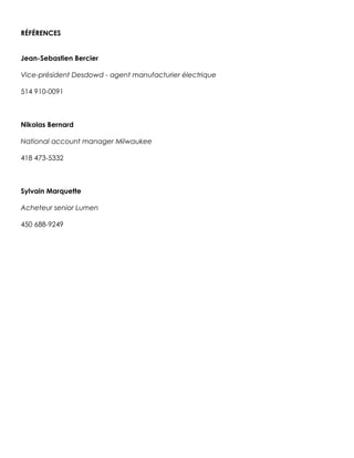 RÉFÉRENCES
Jean-Sebastien Bercier
Vice-président Desdowd - agent manufacturier électrique
514 910-0091
Nikolas Bernard
National account manager Milwaukee
418 473-5332
Sylvain Marquette
Acheteur senior Lumen
450 688-9249
 