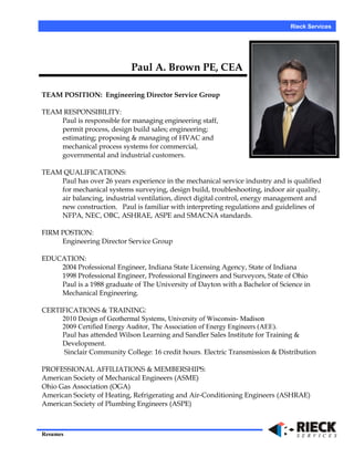 Rieck Services
Paul A. Brown PE, CEA
TEAM POSITION: Engineering Director Service Group
TEAM RESPONSIBILITY:
Paul is responsible for managing engineering staff,
permit process, design build sales; engineering;
estimating; proposing & managing of HVAC and
mechanical process systems for commercial,
governmental and industrial customers.
TEAM QUALIFICATIONS:
Paul has over 26 years experience in the mechanical service industry and is qualified
for mechanical systems surveying, design build, troubleshooting, indoor air quality,
air balancing, industrial ventilation, direct digital control, energy management and
new construction. Paul is familiar with interpreting regulations and guidelines of
NFPA, NEC, OBC, ASHRAE, ASPE and SMACNA standards.
FIRM POSTION:
Engineering Director Service Group
EDUCATION:
2004 Professional Engineer, Indiana State Licensing Agency, State of Indiana
1998 Professional Engineer, Professional Engineers and Surveyors, State of Ohio
Paul is a 1988 graduate of The University of Dayton with a Bachelor of Science in
Mechanical Engineering.
CERTIFICATIONS & TRAINING:
2010 Design of Geothermal Systems, University of Wisconsin- Madison
2009 Certified Energy Auditor, The Association of Energy Engineers (AEE).
Paul has attended Wilson Learning and Sandler Sales Institute for Training &
Development.
Sinclair Community College: 16 credit hours. Electric Transmission & Distribution
PROFESSIONAL AFFILIATIONS & MEMBERSHIPS:
American Society of Mechanical Engineers (ASME)
Ohio Gas Association (OGA)
American Society of Heating, Refrigerating and Air-Conditioning Engineers (ASHRAE)
American Society of Plumbing Engineers (ASPE)
Resumes
 
