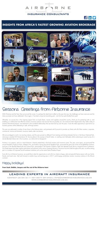 INSIGHTS FROM AFRICA’S FASTEST GROWING AVIATION BROKERAGE
A I R B R N E
INSURANCE CONSULTANTS
Seasons� Greetings from Airborne Insurance
With Christmas and the New Year just around the corner, it is perhaps the ideal time to reflect on the year that was, the challenges we have overcome and the
many successes we have celebrated. Once again, it has been a busy but rewarding year - one that has quite literally flown past!
Ultimately, our success lies in the ongoing support from our loyal clients, insurers and suppliers around the country. Thank you for partnering with us, and
enabling us to deliver the most effective aviation insurance solutions and services that we possibly can. Our exclusive Client Appreciation Day, held in May at
Lanseria International Airport, was testament to the wonderful relationships that we have built up over the years. It was the ideal opportunity to spoil all of our
business partners whilst celebrating in style, all things aviation.
This year we welcomed a number of new faces to the Airborne team, and partnered with Econorisk to provide our clients with all of their aviation, corporate,
commercial, marine and domestic insurance needs under one banner.
We are privileged to work in an exciting industry, and this year proved no different! From tracking and darting Sylvester the lion in the Karoo National Park,
retrieving a wrecked UN Humanitarian Air Service plane in the swamps of South Sudan, to crashing one’s helicopter whilst conducting an aerial survey of a
remote Bearded Vulture site in the mountains, our clients did not disappoint!
Aviation is our passion, and as a result Airborne is heavily entrenched in the local aviation and insurance scene. This year, once again, we sponsored the
annual President’s Trophy Air Race. Added to this, we hosted a Spring Day Bundu Breakfast Fly-In, sponsored the pilot’s tent at the annual Bethlehem Airshow,
took part in the Absolute Beechcraft and Cessna Fly-In, participated in the first-ever Children’s Flight and attended South Africa’s inaugural Drone Conference.
Our lovely lasses have been regular participants and sponsors at the various Gauteng Women in Insurance functions held throughout the year, as well as taking
part in a number of Corporate Social Investment initiatives such as the recent Santa Shoebox Project.
From all of us at Airborne Insurance, we would like to take this opportunity to wish all of our clients a happy, safe and peaceful festive season with your family,
friends and loved ones. We look forward to another busy and exciting year in 2017, and bringing world-class aviation insurance solutions to the African
continent.
Happy holidays!
From Scott, Debbie, Jacques and the rest of the Airborne team
GAUTENG WOMEN IN INSURANCE GOLF DAY
On the 1st October, Airborne participated in the inaugural Gauteng Women in Insurance Golf Day. The event was held at the beautiful CMR Golf
Club, where we were welcomed with strawberry and mint water flavoured with a dash of Smirnoff. This set the scene for the rest of the day, where
lots of fun was had at the various watering holes sponsored by the likes of Emerald and Hollard. Nine holes were played throughout the course
of the day, with the last hole being played as the sun set, making for a beautiful view. Prize giving and some delicious snacks where served in the
clubhouse after the game. We look forward to participating in this enjoyable event again next year!
INSIGHTS FROM AFRICA’S FASTEST GROWING AVIATION BROKERAGE
A I R B R N E
INSURANCE CONSULTANTS
LEADING EXPERTS IN AIRCRAFT INSURANCE
CONTACT US ON (011) 467 8577 OR EMAIL: INFO@AIRBORNEINSURANCE.CO.ZA
WWW.AIRBORNEINSURANCE.CO.ZA
TEAM AIRBORNE AT THE GRAND CENTRAL FUN NAV RALLY 2015
On the morning of the 3rd of October,
Airborne’s Jonathan Smook and Janice Ray
arrived at Grand Central Aerodrome in
Midrand to beautiful sunny weather and clear
skies – the perfect weather conditions for a
Nav Rally.
After a quick cup of coffee and breakfast,
the team received their blank map and clue
sheet required to work out and plot their
points. With some advice and guidance from
the professional class navigation pilots who
organised the event, the teams set off. This
entailed locating the starting point, each turn
point as well as the finish point by deciphering
a set of cryptic clues. Thereafter each team had
to measure the bearings required for every leg,
and then familiarise themselves with each turn
point as well as reviewing the enroute photos
that were needed to spot and mark on the map
along the route.
After a short safety briefing, all of the
participants received their timing sheets in
order to plot in the exact times that they had to
be over all the turn points. Having nominated
a speed of 100 knots on the Cessna 182
that Janice and Jonathan were flying, team
Airborne was the fastest aircraft in the group
on the day, making navigating and photo
identification slightly more difficult with less
time to identify each point.
At exactly 10:30am, Janice and Jonathan got
airborne of runway 35 at Grand Central and
made their way to the start point. Once over
the start point the fun began, with both team
members looking all around in order to spot
the enroute photos and locate the next turn
point, whilst simultaneously keeping an eye on
the stopwatch to reference if they were on time
for the next turn point.
After crossing the finish line Janice and
Jonathan joined Grand Central and started
configuring the aircraft for the spot landing that
was to follow. A white chalk line was drawn
across the runway in line with the PAPIs, with
teams penalised for every metre they landed
before or after the line. After the spot landing,
everyone made their way back to the Harvard
Café to hand in their loggers and await the
final results.
At the prize giving that followed, team
Airborne achieved a notable second place –
even more impressive when one considers that
both Janice and Jonathan are still very new to
this kind of event. What a great effort guys
and a job very well done! Airborne Insurance
sponsored the second and third prizes at the
event, which, judging by the beaming smiles
on everyone’s faces as they disembarked and
the friendly chatter between teams, was very
much enjoyed.
 