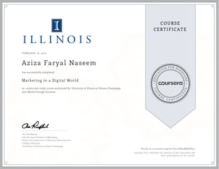 EDUCA
T
ION FOR EVE
R
YONE
CO
U
R
S
E
C E R T I F
I
C
A
TE
COURSE
CERTIFICATE
FEBRUARY 18, 2016
Aziza Faryal Naseem
Marketing in a Digital World
an online non-credit course authorized by University of Illinois at Urbana-Champaign
and offered through Coursera
has successfully completed
Aric Rindfleisch
John M. Jones Professor of Marketing
Head of the Department of Business Administration
College of Business
University of Illinois at Urbana-Champaign
Verify at coursera.org/verify/2Y6S4MSZJDL4
Coursera has confirmed the identity of this individual and
their participation in the course.
 