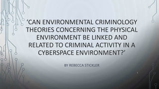 ‘CAN ENVIRONMENTAL CRIMINOLOGY
THEORIES CONCERNING THE PHYSICAL
ENVIRONMENT BE LINKED AND
RELATED TO CRIMINAL ACTIVITY IN A
CYBERSPACE ENVIRONMENT?’
BY REBECCA STICKLER
1
 