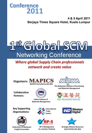 Collaborative
Partners:
MAPICS Consultancy Sdn Bhd
Organisers:
Strategic Alliance Resources
(Asia Pacific) Sdn Bhd
RP-5 Management
Co. Limited, Thailand
Conference
International
Trade
Centre
Key Supporting
Organisations:
Where global Supply Chain professionals
network and create value
2011
4 & 5 April 2011
Berjaya Times Square Hotel, Kuala Lumpur
The Malaysian Institute of Purchasing
and Materials Management
Indian Institute of
Materials Management
Federation of Malaysian
Freight Forwarders
 