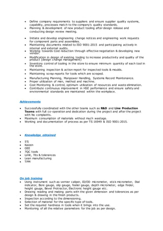  Define company requirements to suppliers and ensure supplier quality systems,
capability, processes match to the company's quality standards.
 Planning & development of new product tooling after design release and
conducting design review meeting.
 Initiate and develop engineering change notices and engineering work requests
for component parts and assemblies.
 Maintaining documents related to ISO 9001:2015 and participating actively in
internal and external audits.
 Working towards Cost reduction through effective negotiation & developing new
vendor.
 Modification in design of existing tooling to increase productivity and quality of the
product (design change management)
 Inventory control of tooling in the store to ensure minimum quantity of each tool in
the store.
 Maintaining inspection & action report for inspected tools & moulds.
 Maintaining scrap reports for tools which are scraped.
 Manufacturing Planning, Manpower Handling, Systems Record Maintenance.
 Proper utilization of men, method and machine.
 Cost Monitoring & control, optimum utilization of resources and waste elimination.
 Contribute continuous improvement in HSE performance and ensure safety and
environmental standards are maintained within the workplace.
Achievements
 Successfully coordinated with the other teams such as R&D and Line Production
Teams with full co-operation and dedication during the project and after the project
with No complaints.
 Maximum consumption of materials without much wastage.
 Working and documentation of process as per TS 16949 & ISO 9001:2015.
 Knowledge obtained
 5’S
 Kaizen
 OEE
 7QC tools
 Limit, fits & tolerances
 Lean manufacturing
 TPM
On job training
 Using instrument such as vernier caliper, ID/OD micrometer, stick micrometer, Dial
indicator, Bore gauge, slip gauge, feeler gauge, depth micrometer, edge finder,
height gauge, Bevel Protractor, Electronic height gauge etc.
 Drawing reading and making parts with the given dimension and tolerances as per
design & drawing in the finish products.
 Inspection according to the dimensioning.
 Selection of material for the specific type of tools.
 Set the required hardness in tools when it brings into the use.
 Monitoring of all the relative parameters for the job as per design.
 