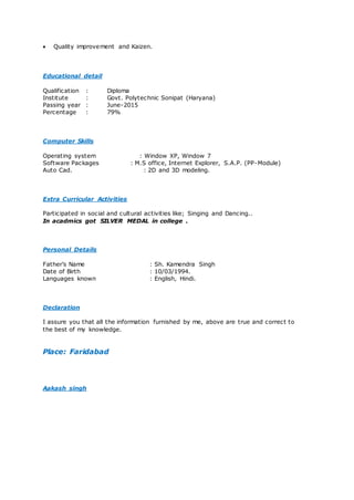  Quality improvement and Kaizen.
Educational detail
Qualification : Diploma
Institute : Govt. Polytechnic Sonipat (Haryana)
Passing year : June-2015
Percentage : 79%
Computer Skills
Operating system : Window XP, Window 7
Software Packages : M.S office, Internet Explorer, S.A.P. (PP-Module)
Auto Cad. : 2D and 3D modeling.
Extra Curricular Activities
Participated in social and cultural activities like; Singing and Dancing..
In acadmics got SILVER MEDAL in college .
Personal Details
Father’s Name : Sh. Kamendra Singh
Date of Birth : 10/03/1994.
Languages known : English, Hindi.
Declaration
I assure you that all the information furnished by me, above are true and correct to
the best of my knowledge.
Place: Faridabad
Aakash singh
 