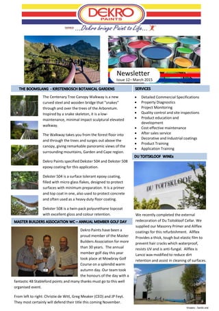 Issue 12– March 2015
 Detailed Commercial Specifications
 Property Diagnostics
 Project Monitoring
 Quality control and site inspections
 Product education and
development
 Cost effective maintenance
 After sales service
 Decorative and industrial coatings
 Product Training
 Application Training
Newsletter
The Centenary Tree Canopy Walkway is a new
curved steel and wooden bridge that “snakes”
through and over the trees of the Arboretum.
Inspired by a snake skeleton, it is a low-
maintenance, minimal impact sculptural elevated
walkway.
The Walkway takes you from the forest floor into
and through the trees and surges out above the
canopy, giving remarkable panoramic views of the
surrounding mountains, Garden and Cape region.
Dekro Paints specified Dekster 504 and Dekster 508
epoxy coating for this application.
Dekster 504 is a surface tolerant epoxy coating,
filled with micro glass flakes, designed to protect
surfaces with minimum preparation. It is a primer
and top coat in one, also used to protect concrete
and often used as a heavy duty floor coating.
Dekster 508 is a twin-pack polyurethane topcoat
with excellent gloss and colour retention.
Images ; Sanbi.org
We recently completed the external
redecoration of Du Toitskloof Cellar. We
supplied our Masonry Primer and Allflex
coatings for this refurbishment. Allflex
Provides a thick, tough but elastic film to
prevent hair cracks which waterproof,
resists UV and is anti-fungal. Allflex is
Lanco wax modified to reduce dirt
retention and assist in cleaning of surfaces.
Dekro Paints have been a
proud member of the Master
Builders Association for more
than 30 years. The annual
member golf day this year
took place at Mowbray Golf
Course on a splendid warm
autumn day. Our team took
the honours of the day with a
fantastic 48 Stableford points and many thanks must go to this well
organised event.
From left to right: Christie de Witt, Greg Meaker (CEO) and JP Feyt.
They most certainly will defend their title this coming November.
 