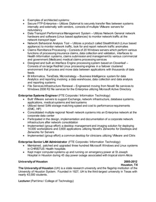  Examples of architected systems:
 Secure FTP-Enterprise – Utilizes Diplomat to securely transfer files between systems
internally and externally with vendors, consists of multiple VMware servers for
redundancy
 Data Transport Performance Management System – Utilizes Network General network
hardware and software (Linux based appliances) to monitor network traffic at the
network transport layer
 Network Behavioral Analysis Tool – Utilizes a product called StealthWatch (Linux based
appliance) to monitor network traffic, look for and report network traffic anomalies
 Claims Remittance Processing – Consists of 20 Windows servers which perform various
functions of processing insurance claims, data collection and validation, interfaces to
Health Information systems, claims submission and management to various commercial
and government (Medicare) medical claims processing services
 Designed and built an Interface Engine processing system based on Cloverleaf –
Consists of six large RedHat Linux processing engines in a failover clustered
environment that process and move data between applications with thousands of data
feeds
 BI Informatica, TeraData, Microstrategy – Business Intelligence system for data
Analytics and reporting involving a data warehouse, data collection and data analysis
and reporting systems
 File Services Infrastructure Renewal – Engineered moving from Novell file services to
Windows 2008 R2 file services for the Enterprise utilizing Microsoft Active Directory
Enterprise Systems Engineer (FTE Corporate / Information Technology)
 Built VMware servers to support Exchange, network infrastructure, database systems,
applications, medical systems and test systems
 Utilized tiered SAN storage matching speed and cost to performance requirements
(EMC, HP)
 Consolidated multiple regional Novell network systems into an Enterprise network at the
corporate data center
 Participated in the design, implementation and documentation of a corporate network
infrastructure after network consolidation
 Implemented (group effort) a desktop management and imaging solution for deploying
14,000 workstations and 3,600 applications utilizing Novell’s Zenworks for Desktops and
Zenworks for Servers
 Implemented (group effort) a common desktop for clinicians utilizing VMware and Citrix
Enterprise Senior LAN Administrator (FTE Corporate / Information Technology)
 Maintained, patched and upgraded three hundred Microsoft Windows and Linux systems
in CHRISTUS Health hospitals
 Kept major computer systems up and running on emergency power at St Joseph
Hospital in Houston during 45 day power outage associated with tropical storm Alicia
Universityof Houston 2005-2012
Houston, TX
The Universityof Houston (UH) is a state research university and the flagship institution of the
University of Houston System. Founded in 1927, UH is the third-largest university in Texas with
nearly 43,000 students.
Lecturer (Part time / College of Technology)
 