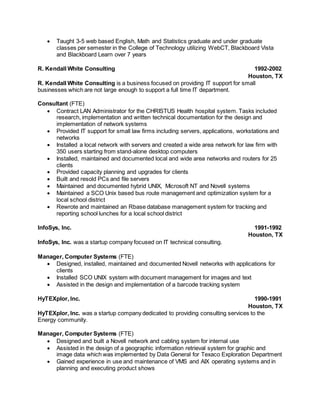  Taught 3-5 web based English, Math and Statistics graduate and under graduate
classes per semester in the College of Technology utilizing WebCT, Blackboard Vista
and Blackboard Learn over 7 years
R. Kendall White Consulting 1992-2002
Houston, TX
R. Kendall White Consulting is a business focused on providing IT support for small
businesses which are not large enough to support a full time IT department.
Consultant (FTE)
 Contract LAN Administrator for the CHRISTUS Health hospital system. Tasks included
research, implementation and written technical documentation for the design and
implementation of network systems
 Provided IT support for small law firms including servers, applications, workstations and
networks
 Installed a local network with servers and created a wide area network for law firm with
350 users starting from stand-alone desktop computers
 Installed, maintained and documented local and wide area networks and routers for 25
clients
 Provided capacity planning and upgrades for clients
 Built and resold PCs and file servers
 Maintained and documented hybrid UNIX, Microsoft NT and Novell systems
 Maintained a SCO Unix based bus route management and optimization system for a
local school district
 Rewrote and maintained an Rbase database management system for tracking and
reporting school lunches for a local school district
InfoSys, Inc. 1991-1992
Houston, TX
InfoSys, Inc. was a startup company focused on IT technical consulting.
Manager, Computer Systems (FTE)
 Designed, installed, maintained and documented Novell networks with applications for
clients
 Installed SCO UNIX system with document management for images and text
 Assisted in the design and implementation of a barcode tracking system
HyTEXplor, Inc. 1990-1991
Houston, TX
HyTEXplor, Inc. was a startup company dedicated to providing consulting services to the
Energy community.
Manager, Computer Systems (FTE)
 Designed and built a Novell network and cabling system for internal use
 Assisted in the design of a geographic information retrieval system for graphic and
image data which was implemented by Data General for Texaco Exploration Department
 Gained experience in use and maintenance of VMS and AIX operating systems and in
planning and executing product shows
 