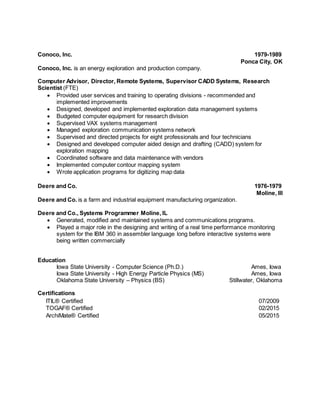 Conoco, Inc. 1979-1989
Ponca City, OK
Conoco, Inc. is an energy exploration and production company.
Computer Advisor, Director, Remote Systems, Supervisor CADD Systems, Research
Scientist (FTE)
 Provided user services and training to operating divisions - recommended and
implemented improvements
 Designed, developed and implemented exploration data management systems
 Budgeted computer equipment for research division
 Supervised VAX systems management
 Managed exploration communication systems network
 Supervised and directed projects for eight professionals and four technicians
 Designed and developed computer aided design and drafting (CADD) system for
exploration mapping
 Coordinated software and data maintenance with vendors
 Implemented computer contour mapping system
 Wrote application programs for digitizing map data
Deere and Co. 1976-1979
Moline, Ill
Deere and Co. is a farm and industrial equipment manufacturing organization.
Deere and Co., Systems Programmer Moline, IL
 Generated, modified and maintained systems and communications programs.
 Played a major role in the designing and writing of a real time performance monitoring
system for the IBM 360 in assembler language long before interactive systems were
being written commercially
Education
Iowa State University - Computer Science (Ph.D.) Ames, Iowa
Iowa State University - High Energy Particle Physics (MS) Ames, Iowa
Oklahoma State University – Physics (BS) Stillwater, Oklahoma
Certifications
ITIL® Certified 07/2009
TOGAF® Certified 02/2015
ArchiMate® Certified 05/2015
 