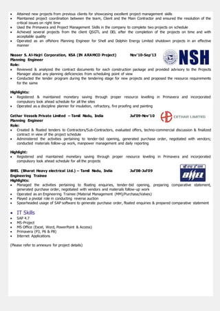  Attained new projects from previous clients for showcasing excellent project management skills
 Maintained project coordination between the team, Client and the Main Contractor and ensured the resolution of the
critical issues on right time
 Used the Primavera and Project Management Skills in the company to complete two projects on schedule
 Achieved several projects from the client QSGTL and DEL after the completion of the projects on time and with
acceptable quality
 Operated as an offshore Planning Engineer for Shell and Dolphin Energy Limited shutdown projects in an effective
manner
Nasser S. Al-Hajri Corporation, KSA (IN ARAMCO Project) Nov’10-Sep’13
Planning Engineer
Role:
 Reviewed & analyzed the contract documents for each construction package and provided advisory to the Projects
Manager about any planning deficiencies from scheduling point of view
 Conducted the tender program during the tendering stage for new projects and proposed the resource requirements
for the same
Highlights:
 Registered & maintained monetary saving through proper resource levelling in Primavera and incorporated
compulsory look ahead schedule for all the sites
 Operated as a discipline planner for insulation, refractory, fire proofing and painting
Cethar Vessels Private Limited – Tamil Nadu, India Jul’09-Nov’10
Planning Engineer
Role:
 Created & floated tenders to Contractors/Sub-Contractors, evaluated offers, techno-commercial discussion & finalized
contract in view of the project schedule
 Administered the activities pertaining to tender-bid opening, generated purchase order, negotiated with vendors;
conducted materials follow-up work, manpower management and daily reporting
Highlight:
 Registered and maintained monetary saving through proper resource leveling in Primavera and incorporated
compulsory look ahead schedule for all the projects
BHEL (Bharat Heavy electrical Ltd.) – Tamil Nadu, India Jul’08-Jul’09
Engineering Trainee
Highlights:
 Managed the activities pertaining to floating enquiries, tender-bid opening, preparing comparative statement,
generated purchase order, negotiated with vendors and materials follow-up work
 Operated as an Engineering Trainee (Material Management (MM)/Purchase/Valves)
 Played a pivotal role in conducting reverse auction
 Spearheaded usage of SAP software to generate purchase order, floated enquiries & prepared comparative statement
 IT Skills
 SAP 4.7
 MS-Project
 MS Office (Excel, Word, PowerPoint & Access)
 Primavera (P3, P6 & P8)
 Internet Applications
(Please refer to annexure for project details)
 