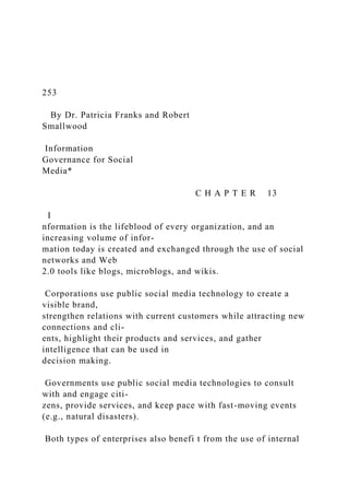 253
By Dr. Patricia Franks and Robert
Smallwood
Information
Governance for Social
Media*
C H A P T E R 13
I
nformation is the lifeblood of every organization, and an
increasing volume of infor-
mation today is created and exchanged through the use of social
networks and Web
2.0 tools like blogs, microblogs, and wikis.
Corporations use public social media technology to create a
visible brand,
strengthen relations with current customers while attracting new
connections and cli-
ents, highlight their products and services, and gather
intelligence that can be used in
decision making.
Governments use public social media technologies to consult
with and engage citi-
zens, provide services, and keep pace with fast-moving events
(e.g., natural disasters).
Both types of enterprises also benefi t from the use of internal
 