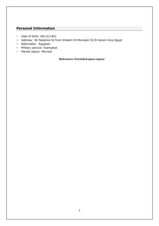 Personal Information
 Date of birth: 06/12/1991
 Address: 36 Palestine St from Khatem El-Morsalen St El-Haram Giza Egypt
 Nationality: Egyptian
 Military service: Exempted
 Marital status: Married
References: Furnished upon request
3
 
