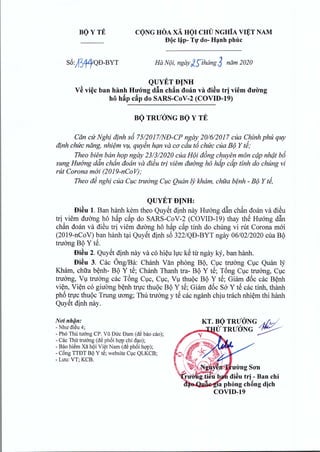 BO Y TE CONG HOA xA HOI CHU NGHiA VIET NAM. . .
DQcl~p- Tf do- H~nh phuc
S6A3fJ!QD-BYT Ha N(Ji, ngay £:;thang 3 ndm 2020
QUYETDJNH
V€ vi~c ban hanh HU'(Yngd§n chAn doan va di~u tr] viem dufmg
hf hAp cAp do SARS-CoV-2 (COVID-19)
BQ TRUONG BQ Y TE
Can cu Nghi dinh s6 75120171NfJ-CP ngay 201612017 cua Chinh phu quy
dinh chuc nang, nhiem v~, quyen han va co cdu t6 chuc cua B(J Y Ii;
Theo bien ban h9P ngay 231312020 cua H(Ji d6ng chuyen man cdp nhdt br5
sung Huang ddn chan doan va di~u tri viem duong ha hdp cdp tinh do chung vi
rut Corona moi (2019-nCoV);
Theo d~ nghi cua C1;lCtrutrng C1;lCQuan If;kham, chua benh - B(J Y Ii,
QUYETDJNH:
Di~u 1. Ban hanh kern theo Quyet dinh nay Huang d~n chan doan va di€u
tri viem duong h6 h~p c~p do SARS-CoV-2 (COVID-19) thay th~ Huang d~n
chan dean va di€u tri viem duong h6 h~p c~p tinh do chung vi rut Corona moi
(2019-nCoV) ban hanh t~i Quy~t dinh s6 322/QD-BYT ngay 06/02/2020 cua BI)
twang BI) Y t~.
Di€u 2. Quy~t dinh nay va co hi~u hJc k€ til' ngay Icy, ban hanh.
Di~u 3. Cac Ong/Ba: Chanh Van phong BI), ClC twang ClC Qmln ly
Kharn, chua b~nh- BI) Y t~; Chanh Thanh tra- BI) Y t~; T6ng ClC twang, ClC
truang, Vl twang cac T6ng ClC, ClC, Vl thul)c BI) Y t~; Giarn d6c cac B~nh
vi~n, Vi~n co giucmg b~nh tfl'c thul)c BI) Y t~; Giarn d6c Sa Y t~ cac tinh, thanh
ph6 tfrc thul)c Trung uO'ng; Thu truang y t~ cac nganh chiu trach nhi~rn thi hanh
Quy~t dinh nay.
No'i nhan:
- Nhu di~u 4;
- Ph6 ThUtu6ng CPoVUDtrc Dam (de bao cao);
- Cac Thu truemg (de ph6i hQ'Pchi d<.to);
- Bao hiem Xa hi;>iVi~t Nam (de ph6i hQ'P);
- CBngTTDT Bi;>Y t€; website Cvc QLKCB;
- Luu: VT; KCB.
Chứng thư: Bộ Y tế
Ngày ký: 26/03/2020 09:37:31
Hệ thống VOffice Bộ Y Tế
 