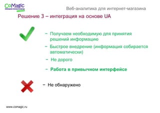 www.comagic.ru
Веб-аналитика для интернет-магазина
− Не обнаружено
− Получаем необходимую для принятия
решений информацию
− Быстрое внедрение (информация собирается
автоматически)
− Не дорого
− Работа в привычном интерфейсе
Решение 3 – интеграция на основе UA
 