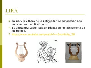 LIRA
   La lira y la kithara de la Antigüedad se encuentran aquí
    con algunas modificaciones.
   Se encuentra sobre todo en Irlanda como instrumento de
    los bardos.
   http://www.youtube.com/watch?v=0noh0ofg_Z8
 
