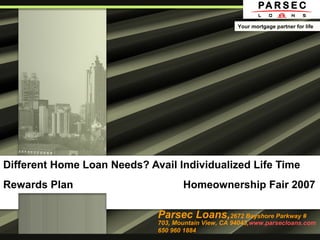Different Home Loan Needs? Avail Individualized Life Time
Rewards Plan Homeownership Fair 2007
Parsec Loans,2672 Bayshore Parkway #
703, Mountain View, CA 94043,www.parsecloans.com
650 960 1884
Your mortgage partner for life
 