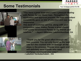 Some Testimonials Your mortgage partner for life
"You have a great team and it was a pleasure dealing
with Parsec for our Home loan. Throughout the
application and approval process, the loan consultant
consistently gave us lots of attention and was very
responsive.
This level of customer service, along with your
competitive rates, makes Parsec a great choice.
I will surely recommend Parsec to my friends and
relatives."
"Thank you for the great effort through the
loan process. You not only found us the best
rate but also worked with us through all the
steps in the process. Thanks once again and
will definitely send friends who need
mortgage assistance your way!."
- Jayant &Manasa Lakshmikanthan, CA
- Lakshmi Venkatachalam , CA
 