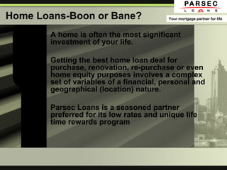 Home Loans-Boon or Bane?
A home is often the most significant
investment of your life.
Getting the best home loan deal for
purchase, renovation, re-purchase or even
home equity purposes involves a complex
set of variables of a financial, personal and
geographical (location) nature.
Parsec Loans is a seasoned partner
preferred for its low rates and unique life
time rewards program
Your mortgage partner for life
 
