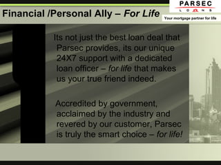 Financial /Personal Ally – For Life
Its not just the best loan deal that
Parsec provides, its our unique
24X7 support with a dedicated
loan officer – for life that makes
us your true friend indeed.
Accredited by government,
acclaimed by the industry and
revered by our customer, Parsec
is truly the smart choice – for life!
Your mortgage partner for life
 