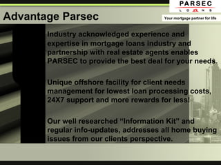 Advantage Parsec
Industry acknowledged experience and
expertise in mortgage loans industry and
partnership with real estate agents enables
PARSEC to provide the best deal for your needs.
Unique offshore facility for client needs
management for lowest loan processing costs,
24X7 support and more rewards for less!
Our well researched “Information Kit” and
regular info-updates, addresses all home buying
issues from our clients perspective.
Your mortgage partner for life
 
