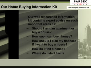 Our Home Buying Information Kit
Our well researched Information
kit contains expert advise on such
important areas as:
– Should I rent an apartment or
buy a house?
– How soon can buy I house?
– How should I plan my finances
if I want to buy a house?
– How do I find a house?
– Where do I start from?
Your mortgage partner for life
 