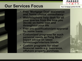 Our Services Focus
• Free ‘Mortgage Deal’ assistance
and ‘home choice’ consultancy.
• Web/telephone help desk for all
your queries from the time you
decide on home loan and
throughout your life
• Free pre-qualification/pre-approval
for home loans
• Customized programs for such
personal needs as Feng Shui /
expert advice on latest
furnishings/interiors trends
• Custom programs for other
financial needs e.g. Insurance,
offshore property purchase.
Your mortgage partner for life
 