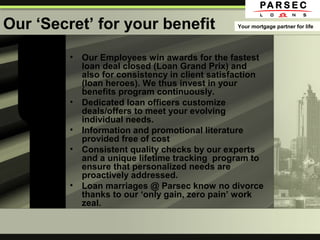 Our ‘Secret’ for your benefit
• Our Employees win awards for the fastest
loan deal closed (Loan Grand Prix) and
also for consistency in client satisfaction
(loan heroes). We thus invest in your
benefits program continuously.
• Dedicated loan officers customize
deals/offers to meet your evolving
individual needs.
• Information and promotional literature
provided free of cost
• Consistent quality checks by our experts
and a unique lifetime tracking program to
ensure that personalized needs are
proactively addressed.
• Loan marriages @ Parsec know no divorce
thanks to our ‘only gain, zero pain’ work
zeal.
Your mortgage partner for life
 