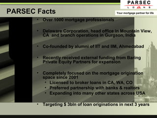 PARSEC Facts
• Over 1000 mortgage professionals
• Delaware Corporation, head office in Mountain View,
CA and branch operations in Gurgaon, India
• Co-founded by alumni of IIT and IIM, Ahmedabad
• Recently received external funding from Baring
Private Equity Partners for expansion
• Completely focused on the mortgage origination
space since 2001
• Licensed to broker loans in CA, WA, CO
• Preferred partnership with banks & realtors
• Expanding into many other states across USA
• Targeting $ 3bln of loan originations in next 3 years
Your mortgage partner for life
 